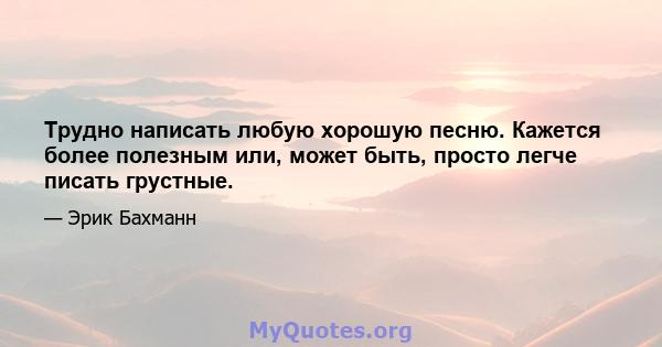 Трудно написать любую хорошую песню. Кажется более полезным или, может быть, просто легче писать грустные.