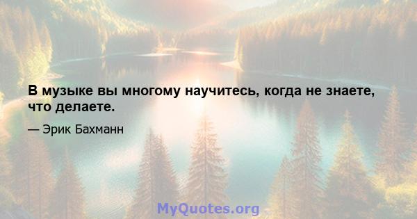 В музыке вы многому научитесь, когда не знаете, что делаете.