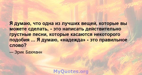 Я думаю, что одна из лучших вещей, которые вы можете сделать, - это написать действительно грустные песни, которые касаются некоторого подобия ... Я думаю, «надежда» - это правильное слово?