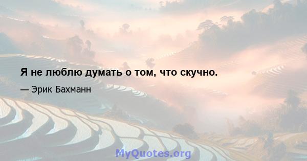 Я не люблю думать о том, что скучно.