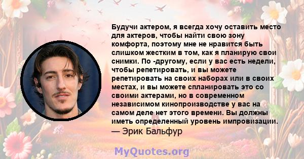 Будучи актером, я всегда хочу оставить место для актеров, чтобы найти свою зону комфорта, поэтому мне не нравится быть слишком жестким в том, как я планирую свои снимки. По -другому, если у вас есть недели, чтобы