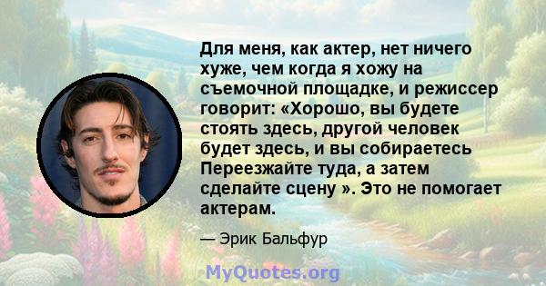 Для меня, как актер, нет ничего хуже, чем когда я хожу на съемочной площадке, и режиссер говорит: «Хорошо, вы будете стоять здесь, другой человек будет здесь, и вы собираетесь Переезжайте туда, а затем сделайте сцену ». 