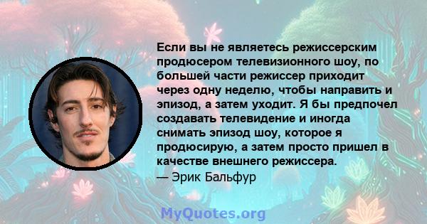 Если вы не являетесь режиссерским продюсером телевизионного шоу, по большей части режиссер приходит через одну неделю, чтобы направить и эпизод, а затем уходит. Я бы предпочел создавать телевидение и иногда снимать