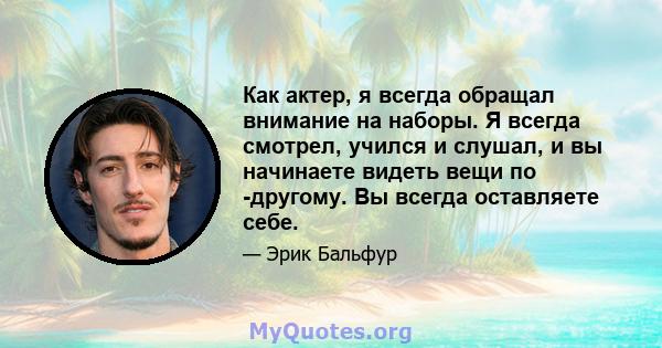 Как актер, я всегда обращал внимание на наборы. Я всегда смотрел, учился и слушал, и вы начинаете видеть вещи по -другому. Вы всегда оставляете себе.