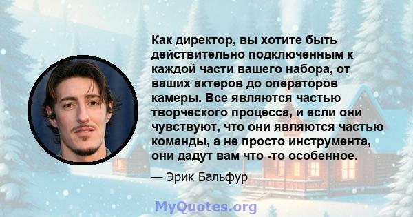 Как директор, вы хотите быть действительно подключенным к каждой части вашего набора, от ваших актеров до операторов камеры. Все являются частью творческого процесса, и если они чувствуют, что они являются частью