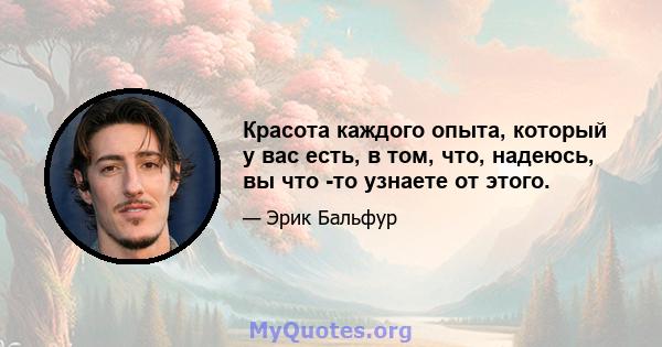 Красота каждого опыта, который у вас есть, в том, что, надеюсь, вы что -то узнаете от этого.