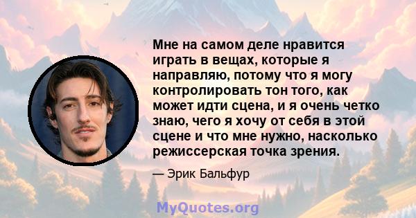 Мне на самом деле нравится играть в вещах, которые я направляю, потому что я могу контролировать тон того, как может идти сцена, и я очень четко знаю, чего я хочу от себя в этой сцене и что мне нужно, насколько