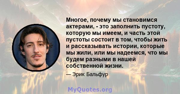 Многое, почему мы становимся актерами, - это заполнить пустоту, которую мы имеем, и часть этой пустоты состоит в том, чтобы жить и рассказывать истории, которые мы жили, или мы надеемся, что мы будем разными в нашей