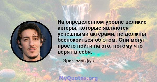 На определенном уровне великие актеры, которые являются успешными актерами, не должны беспокоиться об этом. Они могут просто пойти на это, потому что верят в себя.