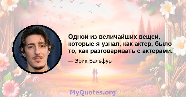 Одной из величайших вещей, которые я узнал, как актер, было то, как разговаривать с актерами.