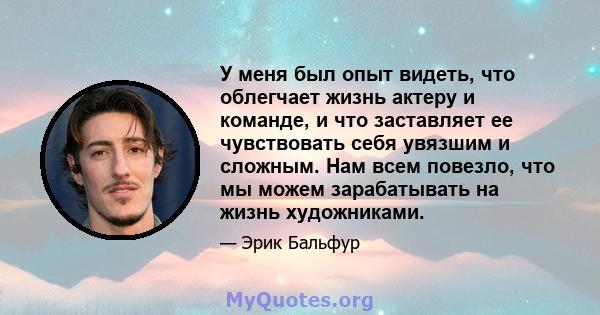 У меня был опыт видеть, что облегчает жизнь актеру и команде, и что заставляет ее чувствовать себя увязшим и сложным. Нам всем повезло, что мы можем зарабатывать на жизнь художниками.