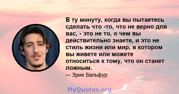 В ту минуту, когда вы пытаетесь сделать что -то, что не верно для вас, - это не то, о чем вы действительно знаете, и это не стиль жизни или мир, в котором вы живете или можете относиться к тому, что он станет ложным.