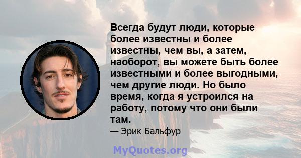 Всегда будут люди, которые более известны и более известны, чем вы, а затем, наоборот, вы можете быть более известными и более выгодными, чем другие люди. Но было время, когда я устроился на работу, потому что они были