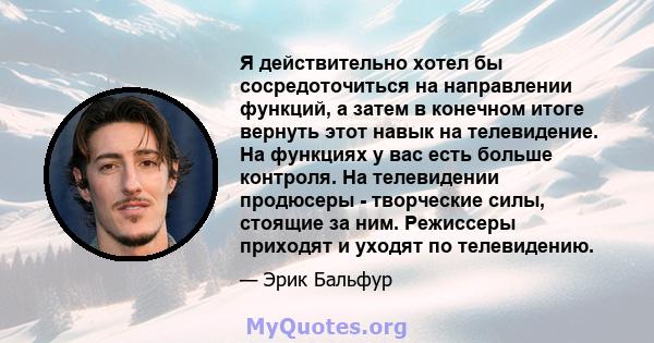 Я действительно хотел бы сосредоточиться на направлении функций, а затем в конечном итоге вернуть этот навык на телевидение. На функциях у вас есть больше контроля. На телевидении продюсеры - творческие силы, стоящие за 