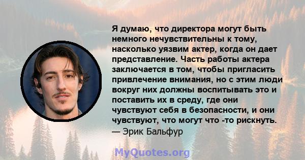 Я думаю, что директора могут быть немного нечувствительны к тому, насколько уязвим актер, когда он дает представление. Часть работы актера заключается в том, чтобы пригласить привлечение внимания, но с этим люди вокруг