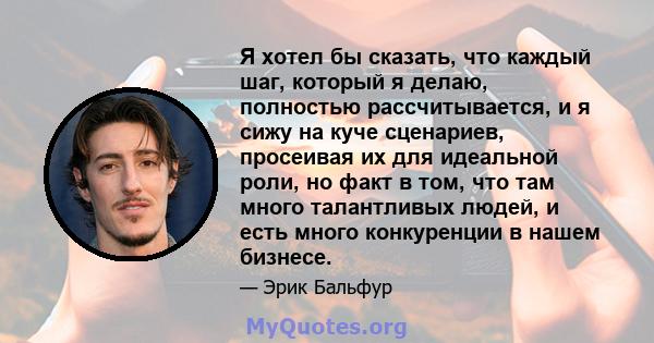 Я хотел бы сказать, что каждый шаг, который я делаю, полностью рассчитывается, и я сижу на куче сценариев, просеивая их для идеальной роли, но факт в том, что там много талантливых людей, и есть много конкуренции в