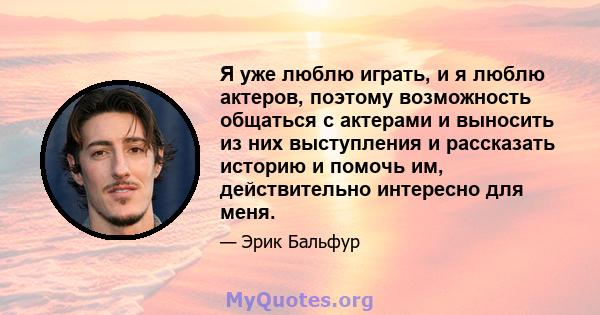 Я уже люблю играть, и я люблю актеров, поэтому возможность общаться с актерами и выносить из них выступления и рассказать историю и помочь им, действительно интересно для меня.