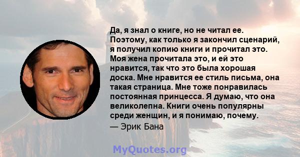 Да, я знал о книге, но не читал ее. Поэтому, как только я закончил сценарий, я получил копию книги и прочитал это. Моя жена прочитала это, и ей это нравится, так что это была хорошая доска. Мне нравится ее стиль письма, 