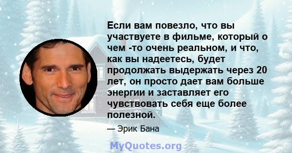 Если вам повезло, что вы участвуете в фильме, который о чем -то очень реальном, и что, как вы надеетесь, будет продолжать выдержать через 20 лет, он просто дает вам больше энергии и заставляет его чувствовать себя еще