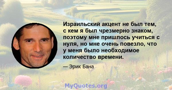 Израильский акцент не был тем, с кем я был чрезмерно знаком, поэтому мне пришлось учиться с нуля, но мне очень повезло, что у меня было необходимое количество времени.