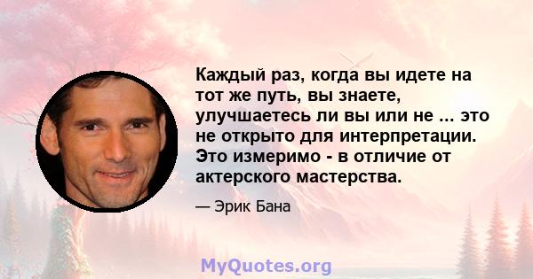 Каждый раз, когда вы идете на тот же путь, вы знаете, улучшаетесь ли вы или не ... это не открыто для интерпретации. Это измеримо - в отличие от актерского мастерства.