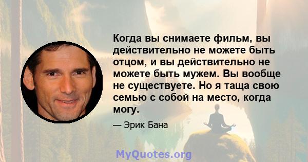 Когда вы снимаете фильм, вы действительно не можете быть отцом, и вы действительно не можете быть мужем. Вы вообще не существуете. Но я таща свою семью с собой на место, когда могу.