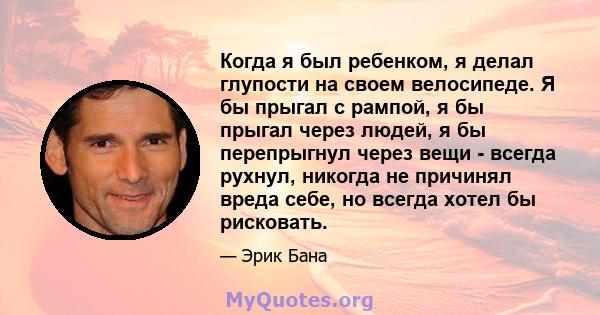 Когда я был ребенком, я делал глупости на своем велосипеде. Я бы прыгал с рампой, я бы прыгал через людей, я бы перепрыгнул через вещи - всегда рухнул, никогда не причинял вреда себе, но всегда хотел бы рисковать.