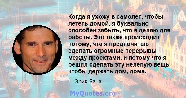 Когда я ухожу в самолет, чтобы лететь домой, я буквально способен забыть, что я делаю для работы. Это также происходит потому, что я предпочитаю сделать огромные перерывы между проектами, и потому что я решил сделать