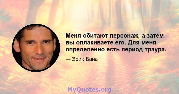 Меня обитают персонаж, а затем вы оплакиваете его. Для меня определенно есть период траура.