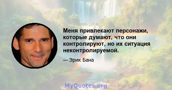 Меня привлекают персонажи, которые думают, что они контролируют, но их ситуация неконтролируемой.