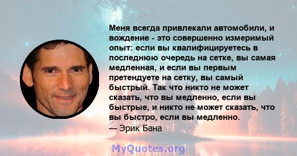 Меня всегда привлекали автомобили, и вождение - это совершенно измеримый опыт: если вы квалифицируетесь в последнюю очередь на сетке, вы самая медленная, и если вы первым претендуете на сетку, вы самый быстрый. Так что