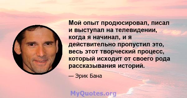 Мой опыт продюсировал, писал и выступал на телевидении, когда я начинал, и я действительно пропустил это, весь этот творческий процесс, который исходит от своего рода рассказывания историй.