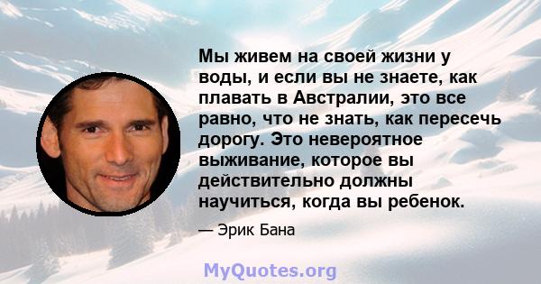 Мы живем на своей жизни у воды, и если вы не знаете, как плавать в Австралии, это все равно, что не знать, как пересечь дорогу. Это невероятное выживание, которое вы действительно должны научиться, когда вы ребенок.