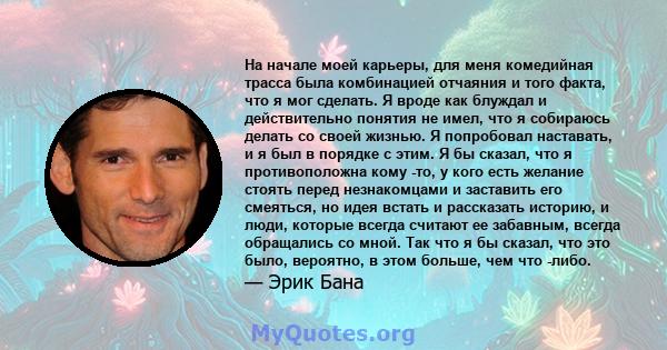 На начале моей карьеры, для меня комедийная трасса была комбинацией отчаяния и того факта, что я мог сделать. Я вроде как блуждал и действительно понятия не имел, что я собираюсь делать со своей жизнью. Я попробовал