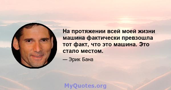 На протяжении всей моей жизни машина фактически превзошла тот факт, что это машина. Это стало местом.