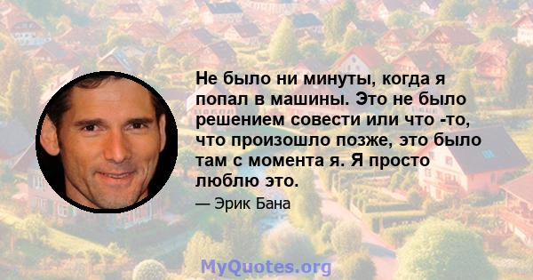 Не было ни минуты, когда я попал в машины. Это не было решением совести или что -то, что произошло позже, это было там с момента я. Я просто люблю это.