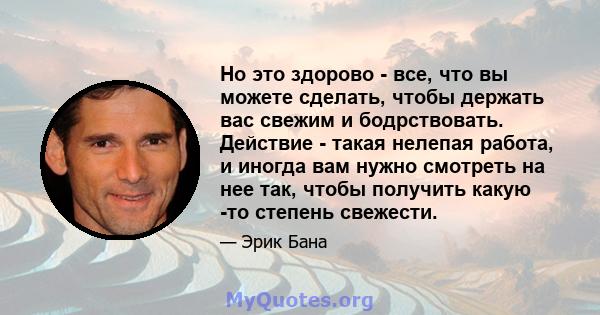 Но это здорово - все, что вы можете сделать, чтобы держать вас свежим и бодрствовать. Действие - такая нелепая работа, и иногда вам нужно смотреть на нее так, чтобы получить какую -то степень свежести.