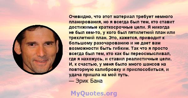 Очевидно, что этот материал требует немного планирования, но я всегда был тем, кто ставит достижимые краткосрочные цели. Я никогда не был кем-то, у кого был пятилетний план или трехлетний план. Это, кажется, приводит к