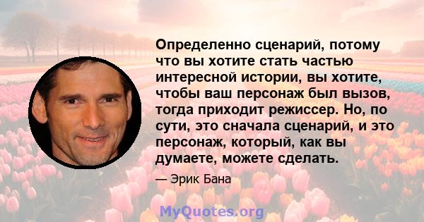 Определенно сценарий, потому что вы хотите стать частью интересной истории, вы хотите, чтобы ваш персонаж был вызов, тогда приходит режиссер. Но, по сути, это сначала сценарий, и это персонаж, который, как вы думаете,