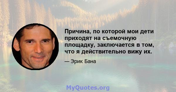 Причина, по которой мои дети приходят на съемочную площадку, заключается в том, что я действительно вижу их.