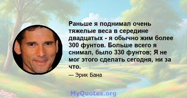 Раньше я поднимал очень тяжелые веса в середине двадцатых - я обычно жим более 300 фунтов. Больше всего я снимал, было 330 фунтов; Я не мог этого сделать сегодня, ни за что.