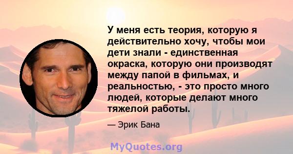 У меня есть теория, которую я действительно хочу, чтобы мои дети знали - единственная окраска, которую они производят между папой в фильмах, и реальностью, - это просто много людей, которые делают много тяжелой работы.