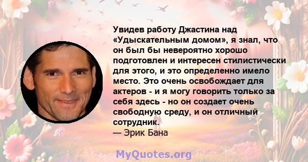 Увидев работу Джастина над «Удыскательным домом», я знал, что он был бы невероятно хорошо подготовлен и интересен стилистически для этого, и это определенно имело место. Это очень освобождает для актеров - и я могу