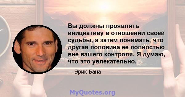 Вы должны проявлять инициативу в отношении своей судьбы, а затем понимать, что другая половина ее полностью вне вашего контроля. Я думаю, что это увлекательно.