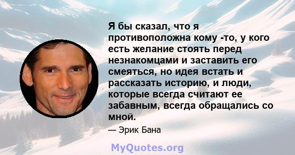 Я бы сказал, что я противоположна кому -то, у кого есть желание стоять перед незнакомцами и заставить его смеяться, но идея встать и рассказать историю, и люди, которые всегда считают ее забавным, всегда обращались со