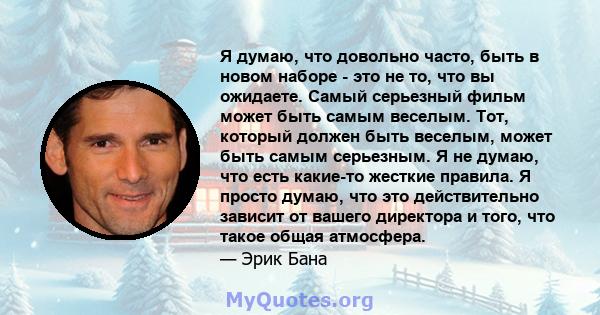 Я думаю, что довольно часто, быть в новом наборе - это не то, что вы ожидаете. Самый серьезный фильм может быть самым веселым. Тот, который должен быть веселым, может быть самым серьезным. Я не думаю, что есть какие-то