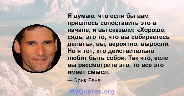 Я думаю, что если бы вам пришлось сопоставить это в начале, и вы сказали: «Хорошо, сядь, это то, что вы собираетесь делать», вы, вероятно, выросли. Но я тот, кто действительно любит быть собой. Так что, если вы