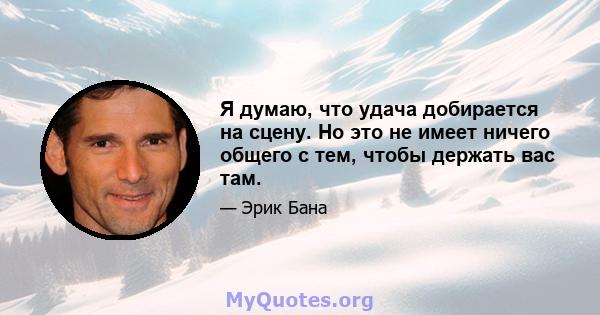 Я думаю, что удача добирается на сцену. Но это не имеет ничего общего с тем, чтобы держать вас там.