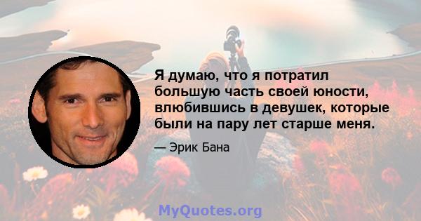 Я думаю, что я потратил большую часть своей юности, влюбившись в девушек, которые были на пару лет старше меня.