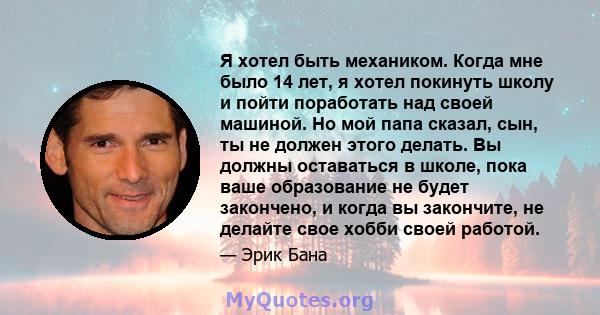 Я хотел быть механиком. Когда мне было 14 лет, я хотел покинуть школу и пойти поработать над своей машиной. Но мой папа сказал, сын, ты не должен этого делать. Вы должны оставаться в школе, пока ваше образование не